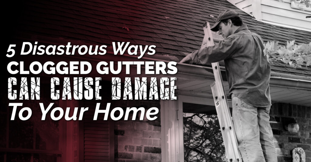 5 Disastrous Ways Clogged Gutters Can Cause Damage To Your Home